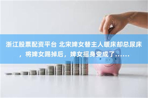 浙江股票配资平台 北宋婢女替主人暖床却总尿床，将婢女踢掉后，婢女摇身变成了……