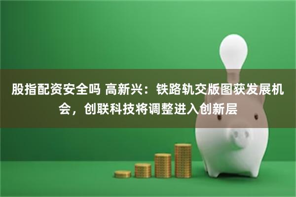 股指配资安全吗 高新兴：铁路轨交版图获发展机会，创联科技将调整进入创新层