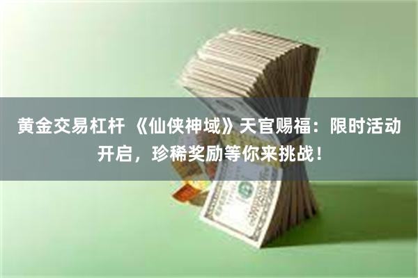 黄金交易杠杆 《仙侠神域》天官赐福：限时活动开启，珍稀奖励等你来挑战！