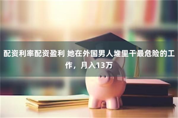 配资利率配资盈利 她在外国男人堆里干最危险的工作，月入13万