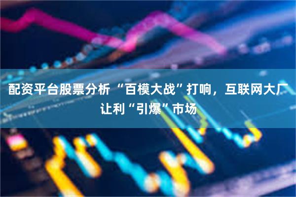 配资平台股票分析 “百模大战”打响，互联网大厂让利“引爆”市场