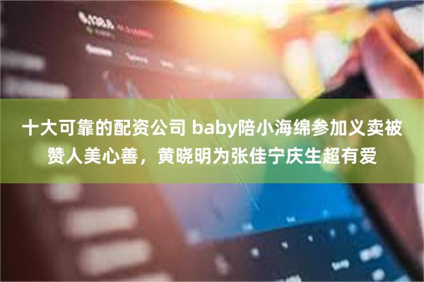 十大可靠的配资公司 baby陪小海绵参加义卖被赞人美心善，黄晓明为张佳宁庆生超有爱