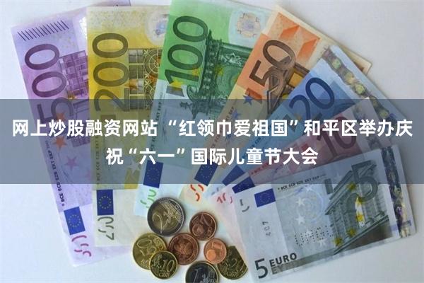 网上炒股融资网站 “红领巾爱祖国”和平区举办庆祝“六一”国际儿童节大会
