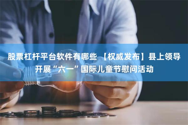 股票杠杆平台软件有哪些 【权威发布】县上领导开展“六一”国际儿童节慰问活动