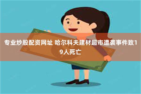 专业炒股配资网址 哈尔科夫建材超市遭袭事件致19人死亡