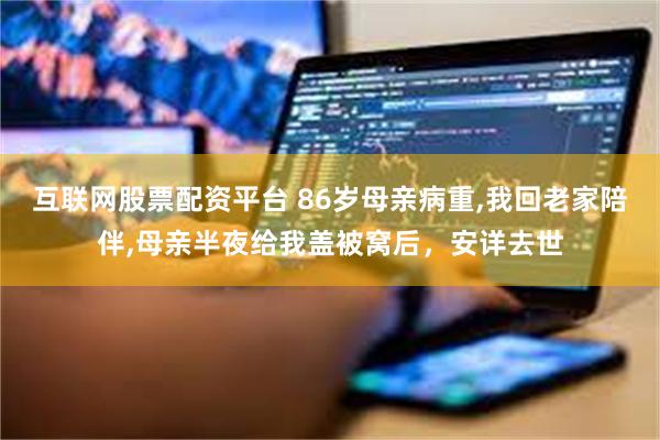 互联网股票配资平台 86岁母亲病重,我回老家陪伴,母亲半夜给我盖被窝后，安详去世