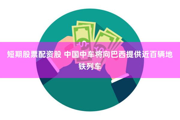 短期股票配资股 中国中车将向巴西提供近百辆地铁列车