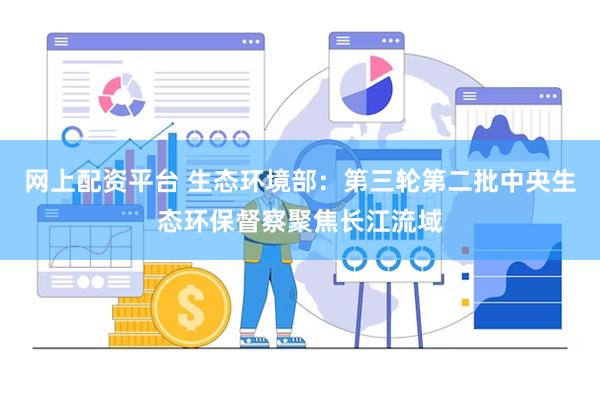 网上配资平台 生态环境部：第三轮第二批中央生态环保督察聚焦长江流域