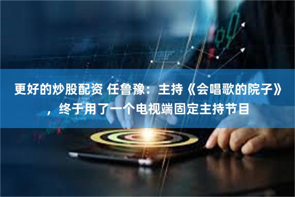 更好的炒股配资 任鲁豫：主持《会唱歌的院子》，终于用了一个电视端固定主持节目