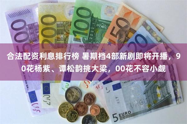 合法配资利息排行榜 暑期档4部新剧即将开播，90花杨紫、谭松韵挑大梁，00花不容小觑