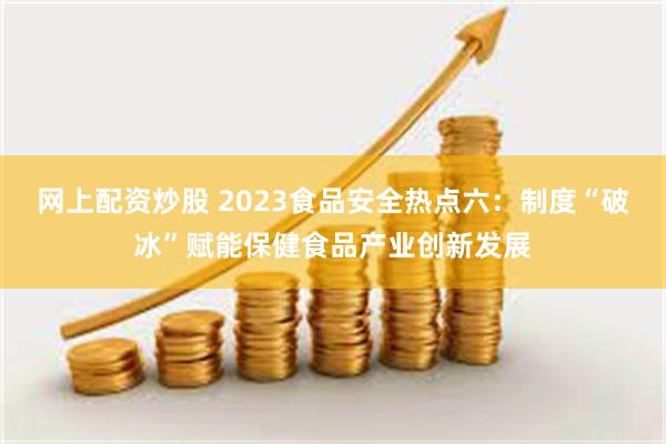 网上配资炒股 2023食品安全热点六：制度“破冰”赋能保健食品产业创新发展