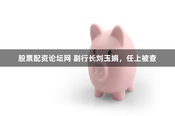 股票配资论坛网 副行长刘玉娟，任上被查