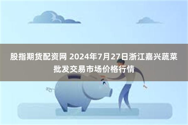 股指期货配资网 2024年7月27日浙江嘉兴蔬菜批发交易市场价格行情