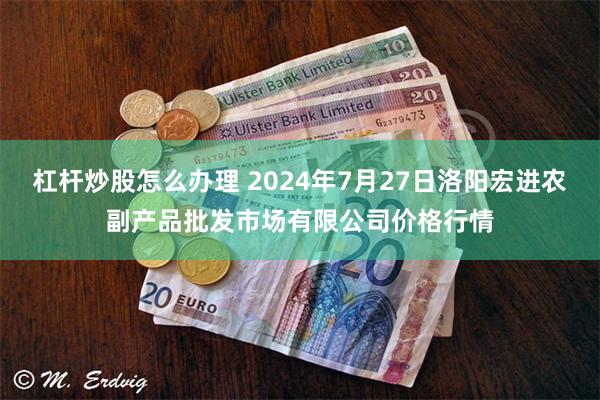 杠杆炒股怎么办理 2024年7月27日洛阳宏进农副产品批发市场有限公司价格行情