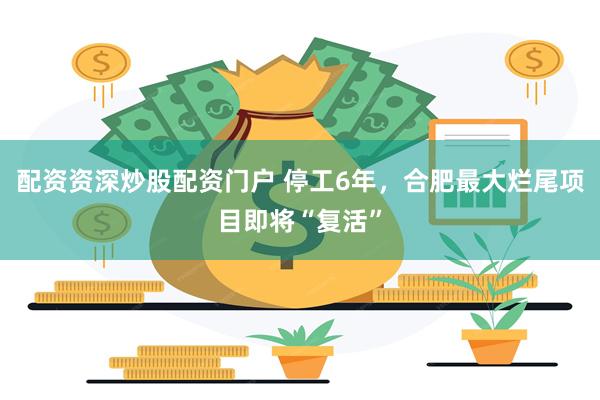 配资资深炒股配资门户 停工6年，合肥最大烂尾项目即将“复活”