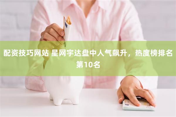 配资技巧网站 星网宇达盘中人气飙升，热度榜排名第10名