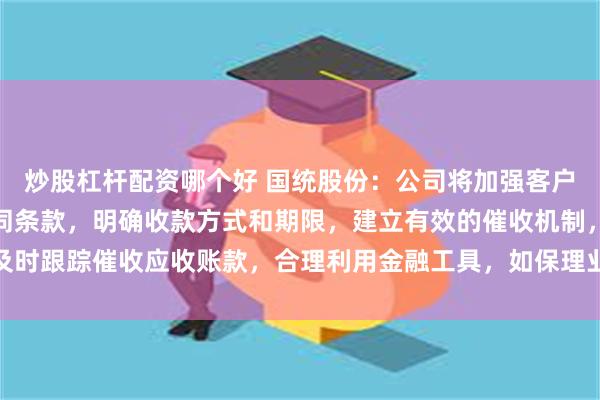 炒股杠杆配资哪个好 国统股份：公司将加强客户信用评估，完善销售合同条款，明确收款方式和期限，建立有效的催收机制，及时跟踪催收应收账款，合理利用金融工具，如保理业务等，加速应收账款的回收