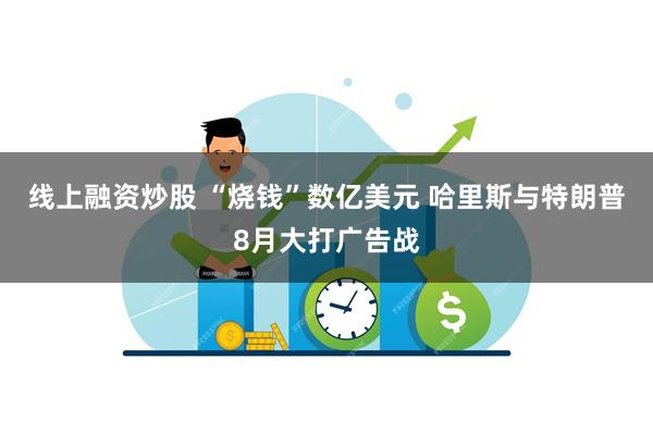 线上融资炒股 “烧钱”数亿美元 哈里斯与特朗普8月大打广告战