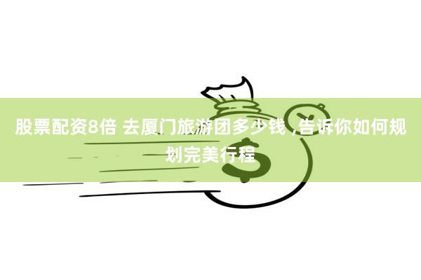 股票配资8倍 去厦门旅游团多少钱 ,告诉你如何规划完美行程
