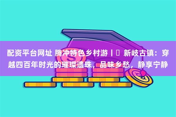 配资平台网址 腾冲特色乡村游丨​新岐古镇：穿越四百年时光的璀璨遗珠，品味乡愁，静享宁静
