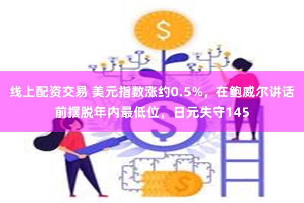 线上配资交易 美元指数涨约0.5%，在鲍威尔讲话前摆脱年内最低位，日元失守145