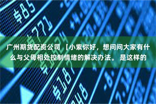 广州期货配资公司 【小紫你好，想问问大家有什么与父母相处控制情绪的解决办法。 是这样的