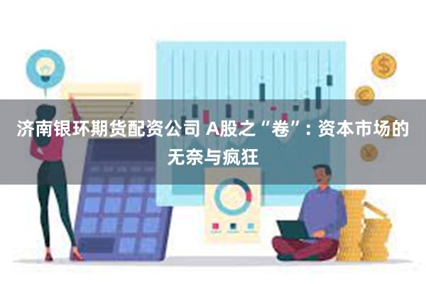 济南银环期货配资公司 A股之“卷”: 资本市场的无奈与疯狂
