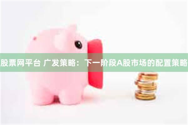 股票网平台 广发策略：下一阶段A股市场的配置策略