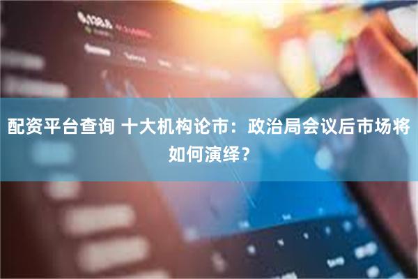 配资平台查询 十大机构论市：政治局会议后市场将如何演绎？
