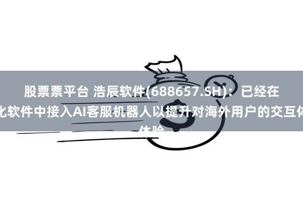 股票票平台 浩辰软件(688657.SH)：已经在云化软件中接入AI客服机器人以提升对海外用户的交互体验