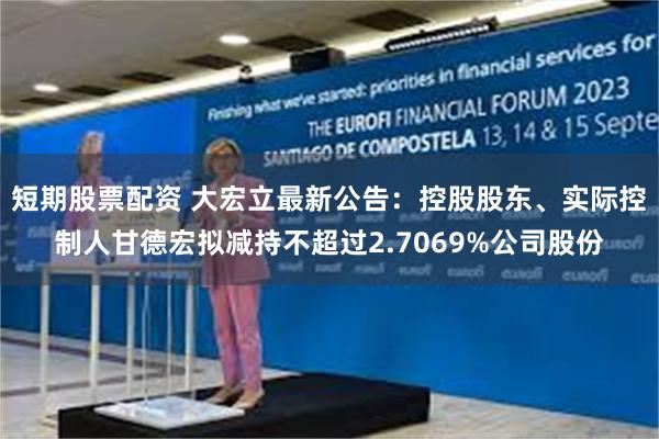 短期股票配资 大宏立最新公告：控股股东、实际控制人甘德宏拟减持不超过2.7069%公司股份