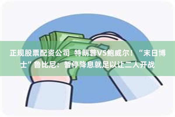 正规股票配资公司  特朗普VS鲍威尔！“末日博士”鲁比尼：暂停降息就足以让二人开战