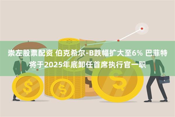 崇左股票配资 伯克希尔-B跌幅扩大至6% 巴菲特将于2025年底卸任首席执行官一职