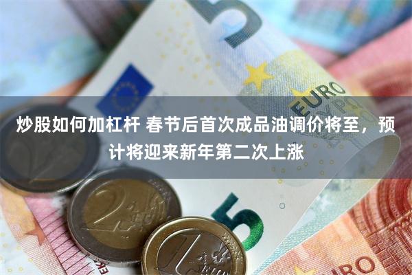 炒股如何加杠杆 春节后首次成品油调价将至，预计将迎来新年第二次上涨