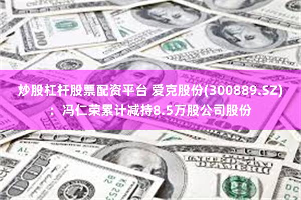 炒股杠杆股票配资平台 爱克股份(300889.SZ)：冯仁荣累计减持8.5万股公司股份