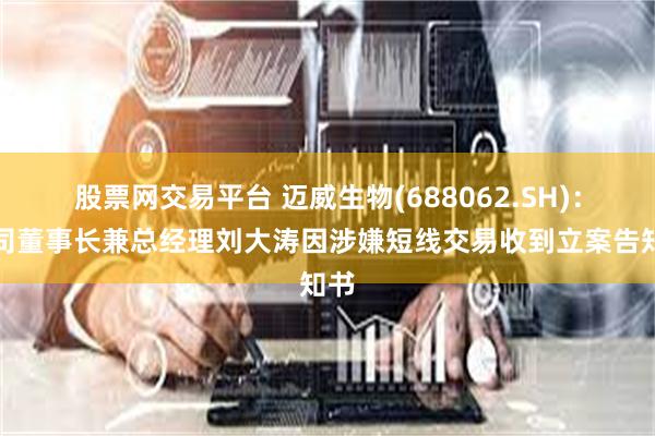 股票网交易平台 迈威生物(688062.SH)：公司董事长兼总经理刘大涛因涉嫌短线交易收到立案告知书