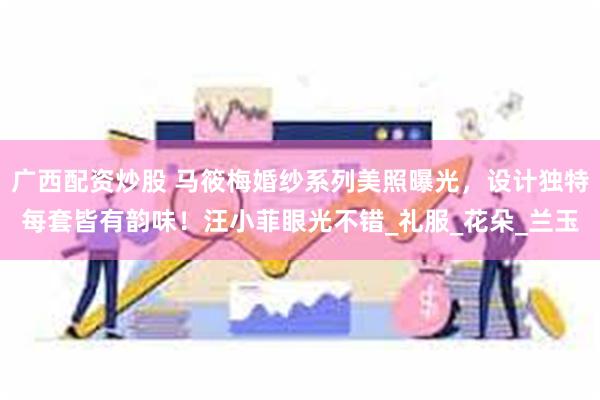 广西配资炒股 马筱梅婚纱系列美照曝光，设计独特每套皆有韵味！汪小菲眼光不错_礼服_花朵_兰玉