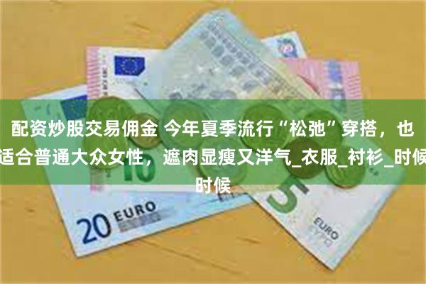 配资炒股交易佣金 今年夏季流行“松弛”穿搭，也适合普通大众女性，遮肉显瘦又洋气_衣服_衬衫_时候