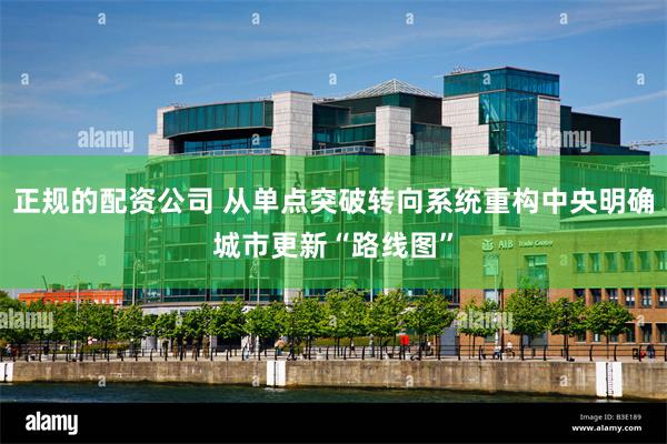 正规的配资公司 从单点突破转向系统重构中央明确城市更新“路线图”
