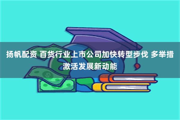 扬帆配资 百货行业上市公司加快转型步伐 多举措激活发展新动能