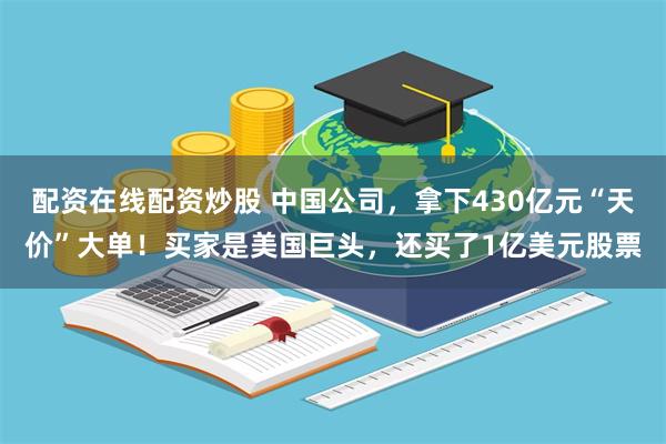 配资在线配资炒股 中国公司，拿下430亿元“天价”大单！买家是美国巨头，还买了1亿美元股票