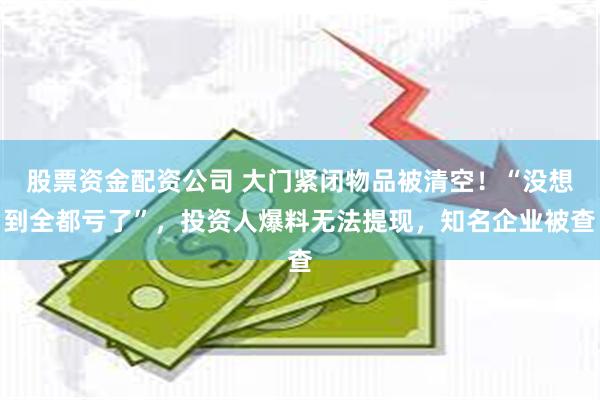 股票资金配资公司 大门紧闭物品被清空！“没想到全都亏了”，投资人爆料无法提现，知名企业被查