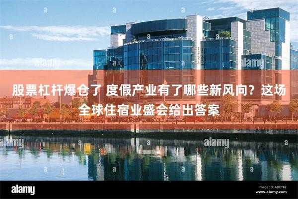 股票杠杆爆仓了 度假产业有了哪些新风向？这场全球住宿业盛会给出答案