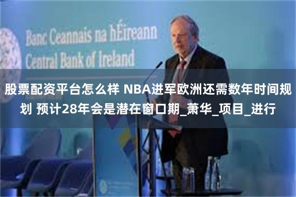 股票配资平台怎么样 NBA进军欧洲还需数年时间规划 预计28年会是潜在窗口期_萧华_项目_进行