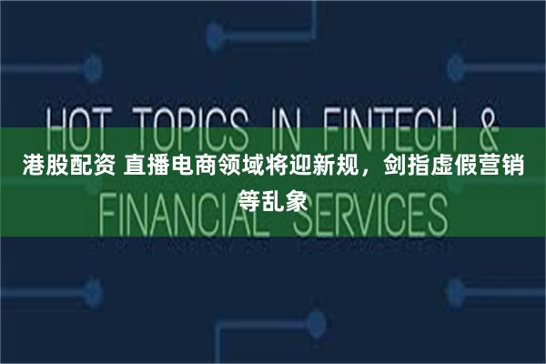 港股配资 直播电商领域将迎新规，剑指虚假营销等乱象