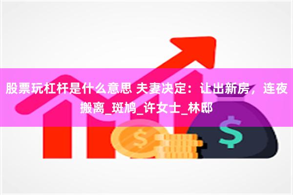 股票玩杠杆是什么意思 夫妻决定：让出新房，连夜搬离_斑鸠_许女士_林邸