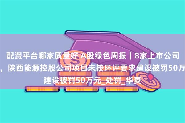 配资平台哪家质量好 A股绿色周报｜8家上市公司暴露环境风险，陕西能源控股公司项目未按环评要求建设被罚50万元_处罚_华菱