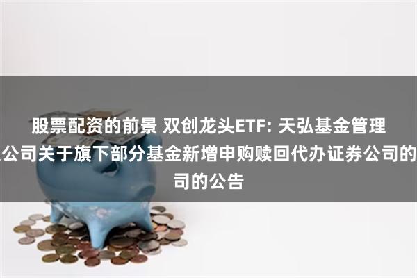 股票配资的前景 双创龙头ETF: 天弘基金管理有限公司关于旗下部分基金新增申购赎回代办证券公司的公告