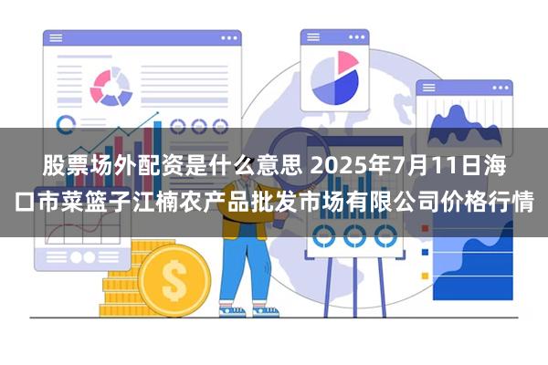 股票场外配资是什么意思 2025年7月11日海口市菜篮子江楠农产品批发市场有限公司价格行情