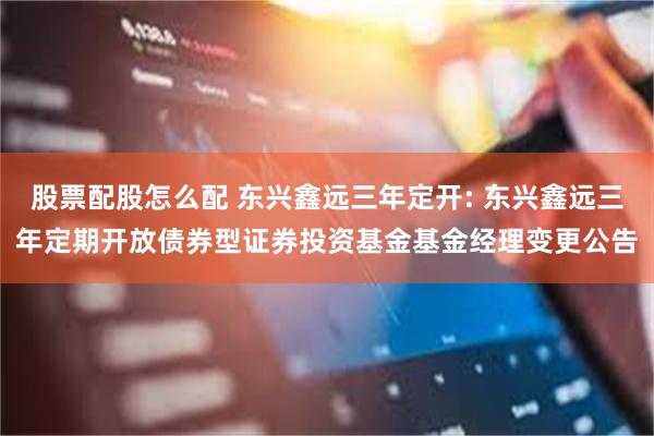 股票配股怎么配 东兴鑫远三年定开: 东兴鑫远三年定期开放债券型证券投资基金基金经理变更公告